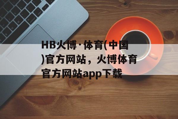 HB火博·体育(中国)官方网站，火博体育官方网站app下载