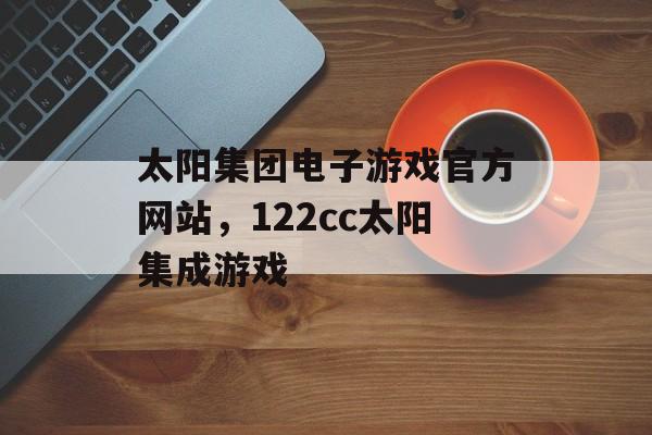 太阳集团电子游戏官方网站，122cc太阳集成游戏