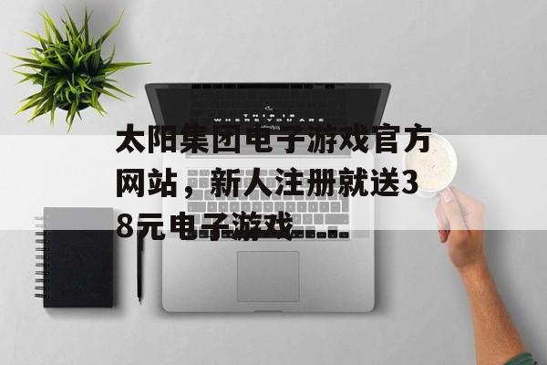 太阳集团电子游戏官方网站，新人注册就送38元电子游戏